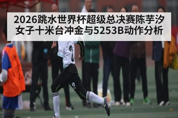 2026跳水世界杯超级总决赛陈芋汐女子十米台冲金与5253B动作分析